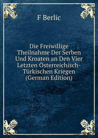 Die Freiwillige Theilnahme Der Serben Und Kroaten an Den Vier Letzten Osterreichisch-Turkischen Kriegen (German Edition)