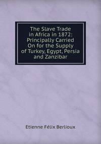 The Slave Trade in Africa in 1872: Principally Carried On for the Supply of Turkey, Egypt, Persia and Zanzibar