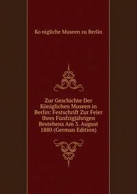 Zur Geschichte Der Koniglichen Museen in Berlin: Festschrift Zur Feier Ihres Funfzigjahrigen Bestehens Am 3. August 1880 (German Edition)