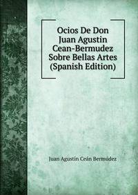 Ocios De Don Juan Agustin Cean-Bermudez Sobre Bellas Artes (Spanish Edition)