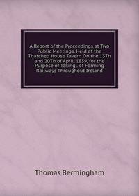 A Report of the Proceedings at Two Public Meetings, Held at the Thatched House Tavern On the 13Th and 20Th of April, 1839, for the Purpose of Taking . of Forming Railways Throughout Ireland