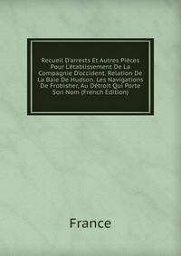 Recueil D'arrests Et Autres Pi?ces Pour L'?tablissement De La Compagnie D'occident. Relation De La Baie De Hudson. Les Navigations De Frobisher, Au D?troit Qui Porte Son Nom (French Edition)