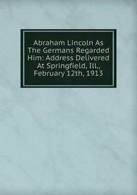 Abraham Lincoln As The Germans Regarded Him: Address Delivered At Springfield, Ill., February 12th, 1913
