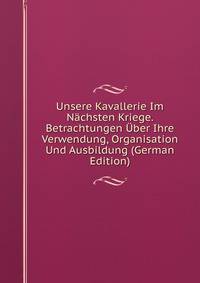 Unsere Kavallerie Im Nachsten Kriege. Betrachtungen Uber Ihre Verwendung, Organisation Und Ausbildung (German Edition)