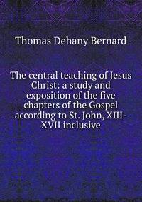 The central teaching of Jesus Christ: a study and exposition of the five chapters of the Gospel according to St. John, XIII-XVII inclusive