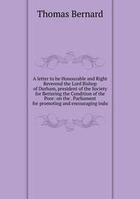 A letter to he Honourable and Right Reverend the Lord Bishop of Durham, president of the Society for Bettering the Condition of the Poor: on the . Parliament for promoting and encouraging indu