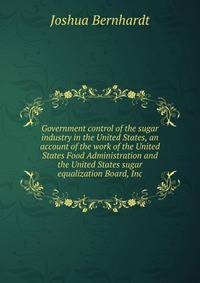 Government control of the sugar industry in the United States, an account of the work of the United States Food Administration and the United States sugar equalization Board, Inc