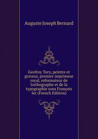Geofroy Tory, peintre et graveur, premier imprimeur royal, reformateur de lorthographe et de la typographie sous Francois Ier (French Edition)
