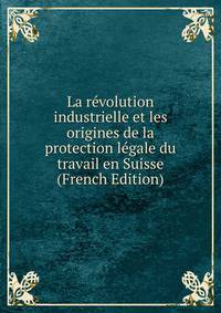 La revolution industrielle et les origines de la protection legale du travail en Suisse (French Edition)