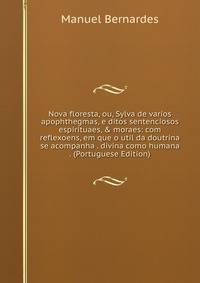 Nova floresta, ou, Sylva de varios apophthegmas, e ditos sentenciosos espirituaes, &amp; moraes: com reflexoens, em que o util da doutrina se acompanha . divina como humana . (Portuguese Edition)