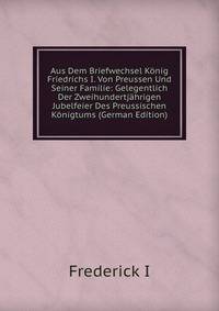 Aus Dem Briefwechsel Konig Friedrichs I. Von Preussen Und Seiner Familie: Gelegentlich Der Zweihundertjahrigen Jubelfeier Des Preussischen Konigtums (German Edition)