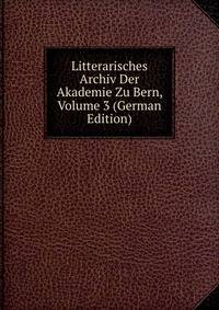 Litterarisches Archiv Der Akademie Zu Bern, Volume 3 (German Edition)