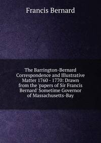 The Barrington-Bernard Correspondence and Illustrative Matter 1760 - 1770: Drawn from the 'papers of Sir Francis Bernard' Sometime Governor of Massachusetts-Bay