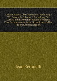 Abhandlungen Uber Variations-Rechnung.: Th. Bernoulli, Johann. I. Einladung Zur Losung Eines Neuen Problems Problema Pure Geometricum, Acta . Schnellsten Falles, Progr (German Edition)