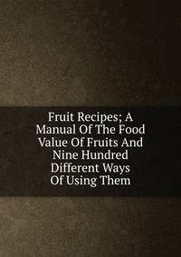 Fruit Recipes; A Manual Of The Food Value Of Fruits And Nine Hundred Different Ways Of Using Them
