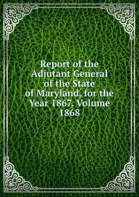 Report of the Adjutant General of the State of Maryland, for the Year 1867. Volume 1868