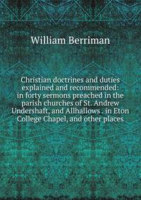 Christian doctrines and duties explained and recommended: in forty sermons preached in the parish churches of St. Andrew Undershaft, and Allhallows . in Eton College Chapel, and other places