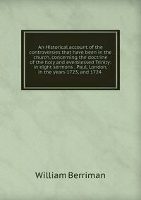 An Historical account of the controversies that have been in the church, concerning the doctrine of the holy and everblessed Trinity: in eight sermons . Paul, London, in the years 1723, and 1724 .