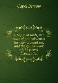 A Lapse of souls, in a state of pre-existence: the only original sin, and the gound-work of the gospel dispensation