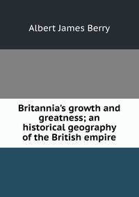 Britannia's growth and greatness; an historical geography of the British empire