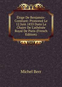 ?loge De Benjamin-Constant: Prononc? Le 12 Juin 1833 Dans La Chaire De L'ath?n?e Royal De Paris (French Edition)