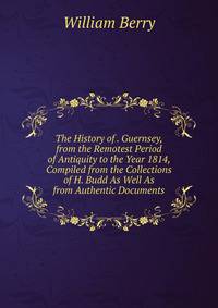 The History of . Guernsey, from the Remotest Period of Antiquity to the Year 1814, Compiled from the Collections of H. Budd As Well As from Authentic Documents