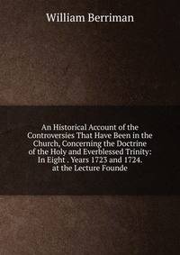 An Historical Account of the Controversies That Have Been in the Church, Concerning the Doctrine of the Holy and Everblessed Trinity: In Eight . Years 1723 and 1724. at the Lecture Founde