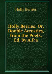 Holly Berries: Or, Double Acrostics, from the Poets, Ed. by A.P.a.