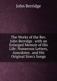 The Works of the Rev. John Berridge . with an Enlarged Memoir of His Life: Numerous Letters, Anecdotes . and His Original Sion's Songs
