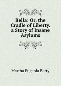 Bella: Or, the Cradle of Liberty. a Story of Insane Asylums