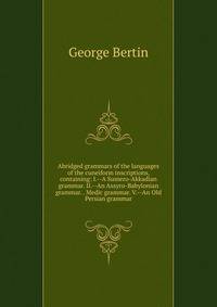 Abridged grammars of the languages of the cuneiform inscriptions, containing: I.--A Sumero-Akkadian grammar. II.--An Assyro-Babylonian grammar. . Medic grammar. V.--An Old Persian grammar