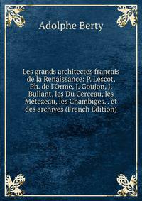 Les grands architectes fran?ais de la Renaissance: P. Lescot, Ph. de l'Orme, J. Goujon, J. Bullant, les Du Cerceau, les M?tezeau, les Chambiges. . et des archives (French Edition)