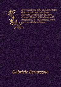 Breve relatione dello sposalitio fatto della serenissima principessa Eleonora Gonzaga con la Sacra Cesarea Maesta di Ferdinando II. imperatore: et . in Mantoua, come anco per (Italian Edition)