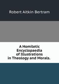 A Homiletic Encyclopaedia of Illustrations in Theology and Morals. .