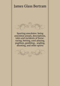 Sporting anecdotes: being anecdotal annals, descriptions, tales and incidents of horse-racing, betting, card-playing, pugilism, gambling, . angling, shooting, and other sports
