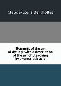 Elements of the art of dyeing: with a description of the art of bleaching by oxymuriatic acid