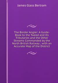 The Border Angler: A Guide-Book to the Tweed and Its Tributaries and the Other Streams Commanded by the North British Railway ; with an Accurate Map of the District