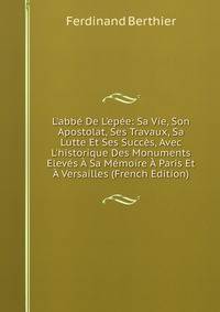 L'abb? De L'ep?e: Sa Vie, Son Apostolat, Ses Travaux, Sa Lutte Et Ses Succ?s, Avec L'historique Des Monuments Elev?s ? Sa M?moire ? Paris Et ? Versailles (French Edition)