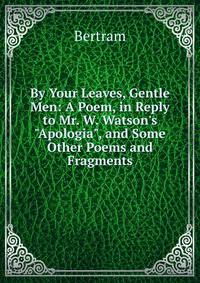 By Your Leaves, Gentle Men: A Poem, in Reply to Mr. W. Watson's "Apologia", and Some Other Poems and Fragments