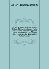 Riposta Di Anton Giuseppe Branchi Di Castel Fiorentino Scolare Nello Studio Pisano: A Quanto Oppone Il Signor Giovan Paolo Lucardesi Al Libro . Specchio Che Non Adula. . (Italian Edition)