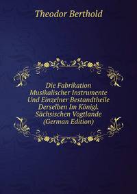 Die Fabrikation Musikalischer Instrumente Und Einzelner Bestandtheile Derselben Im Konigl. Sachsischen Vogtlande (German Edition)