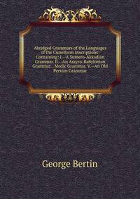 Abridged Grammars of the Languages of the Cuneiform Inscriptions: Containing: I.--A Sumero-Akkadian Grammar. Ii.--An Assyro-Babylonian Grammar. . Medic Grammar. V.--An Old Persian Grammar