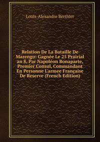 Relation De La Bataille De Marengo: Gagn?e Le 25 Prairial an 8, Par Napol?on Bonaparte, Premier Consul, Commandant En Personne L'armee Fran?aise De Reserve (French Edition)