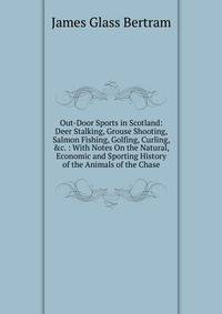 Out-Door Sports in Scotland: Deer Stalking, Grouse Shooting, Salmon Fishing, Golfing, Curling, &amp;c. : With Notes On the Natural, Economic and Sporting History of the Animals of the Chase