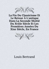 La Fin Du Classicisme Et Le Retour ? L'antique Dans La Seconde Moiti? Du Xviiie Si?cle Et Les Premi?res Ann?es Du Xixe Si?cle, En France