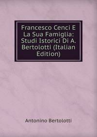 Francesco Cenci E La Sua Famiglia: Studi Istorici Di A. Bertolotti (Italian Edition)