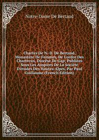 Chartes De N.-D. De Bertaud, Monast?re De Femmes, De L'ordre Des Chartreux, Dioc?se De Gap; Publi?es Sous Les Auspices De La Soci?t? D'?tudes Des Hautes-Alpes, Par Paul Guillaume (French Edition)