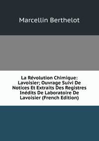 La Revolution Chimique: Lavoisier; Ouvrage Suivi De Notices Et Extraits Des Registres Inedits De Laboratoire De Lavoisier (French Edition)