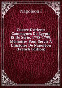 Guerre D'orient: Campagnes De ?gypte Et De Syrie, 1798-1799. M?moires Pour Servir ? L'histoire De Napol?on (French Edition)