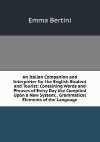 An Italian Companion and Interpreter for the English Student and Tourist: Containing Words and Phrases of Every Day Use Compiled Upon a New System; . Grammatical Elements of the Language